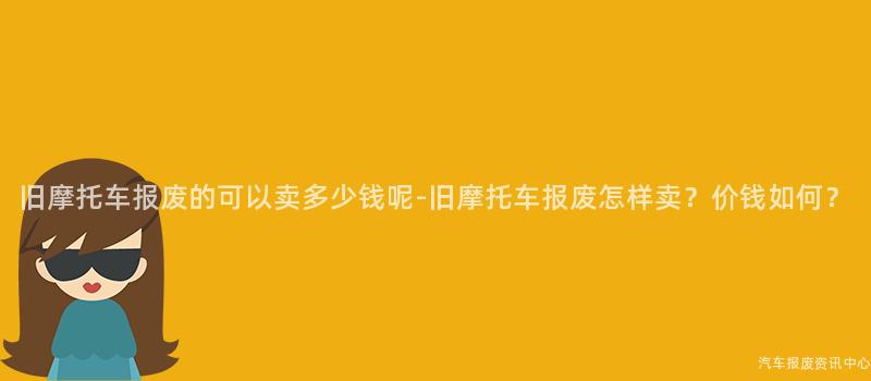 旧摩托车报废的可以卖多少钱呢-旧摩托车报废怎样卖？价钱如何？