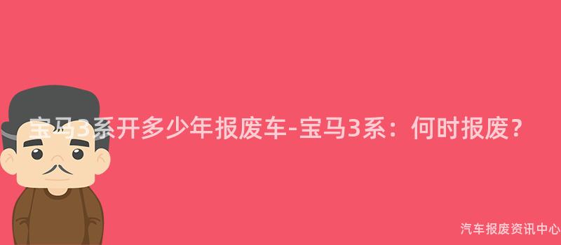 宝马3系开多少年报废车-宝马3系：何时报废？