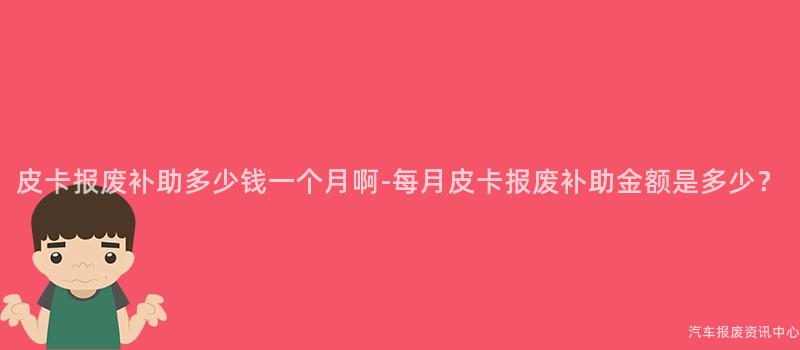皮卡报废补助多少钱一个月啊-每月皮卡报废补助金额是多少？