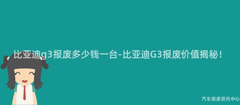 比亚迪g3报废多少钱一台-比亚迪G3报废价值揭秘！