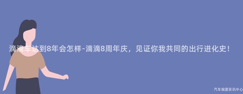 滴滴车达到8年会怎样-滴滴8周年庆，见证你我共同的出行进化史！