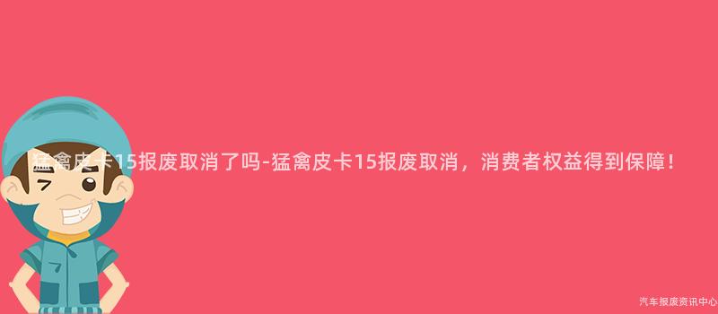 猛禽皮卡15报废取消了吗-猛禽皮卡15报废取消，消费者权益得到保障！