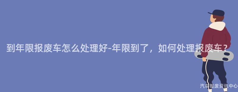 到年限报废车怎么处理好-年限到了，如何处理报废车？