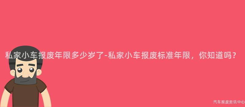 私家小车报废年限多少岁了-私家小车报废标准年限，你知道吗？