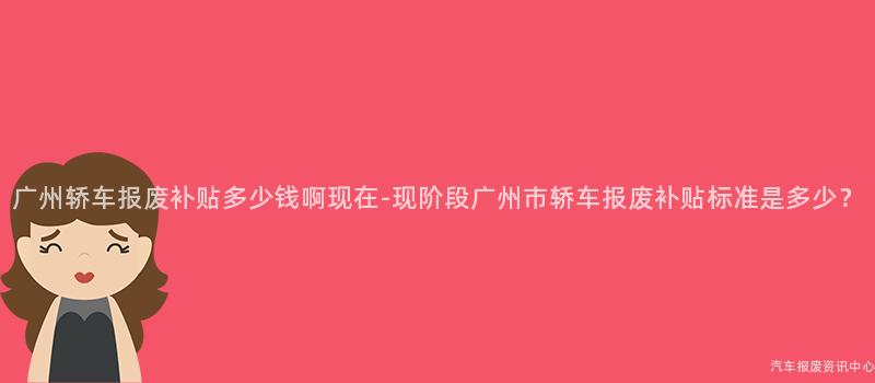 广州轿车报废补贴多少钱啊现在-现阶段广州市轿车报废补贴标准是多少？