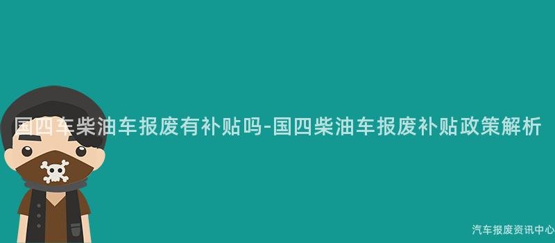 国四车柴油车报废有补贴吗-国四柴油车报废补贴政策解析
