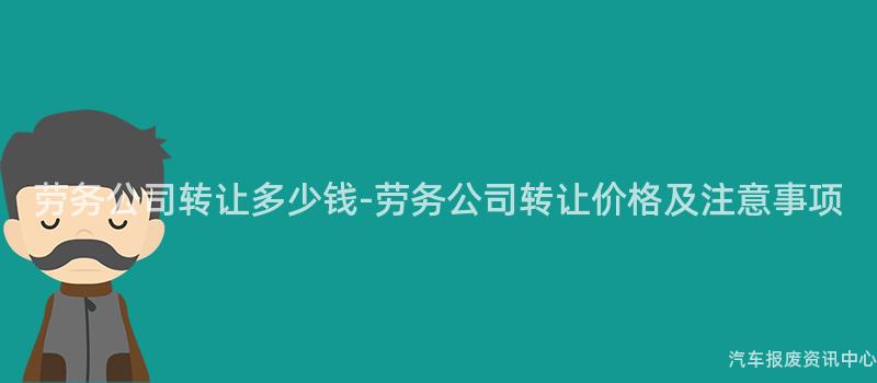 劳务公司转让多少钱-劳务公司转让价格及注意事项