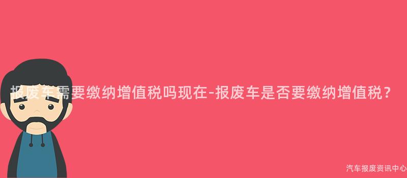 报废车需要缴纳增值税吗现在-报废车是否要缴纳增值税？