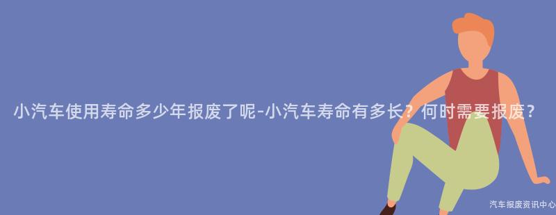 小汽车使用寿命多少年报废了呢-小汽车寿命有多长？何时需要报废？