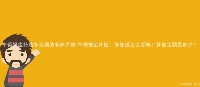 车辆报废补贴怎么领的啊多少钱-车辆报废补贴，你知道怎么领吗？补贴金额是多少？