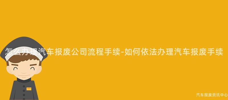 怎么办理汽车报废公司流程手续-如何依法办理汽车报废手续