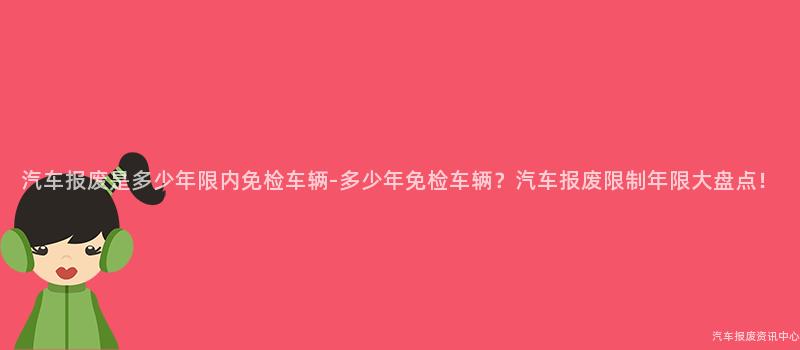 汽车报废是多少年限内免检车辆-多少年免检车辆？汽车报废限制年限大盘点！