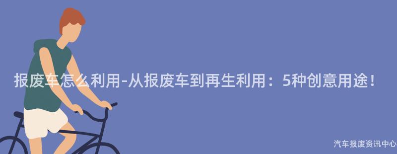 报废车怎么利用-从报废车到再生利用：5种创意用途！