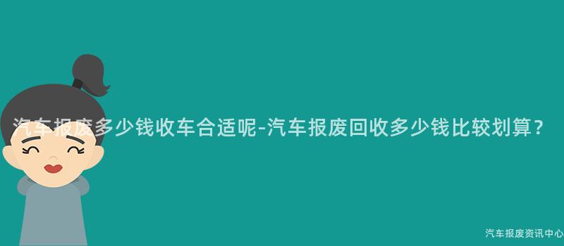 汽车报废多少钱收车合适呢-汽车报废回收多少钱比较划算？