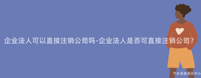 企业法人可以直接注销公司吗-企业法人是否可直接注销公司？