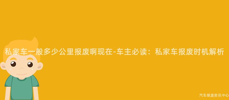 私家车一般多少公里报废啊现在-车主必读：私家车报废时机解析