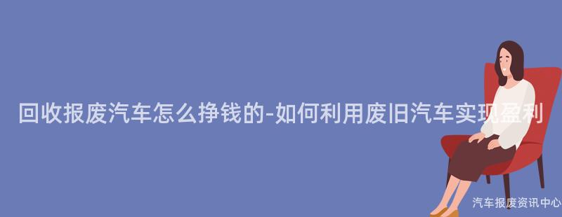 回收报废汽车怎么挣钱的-如何利用废旧汽车实现盈利
