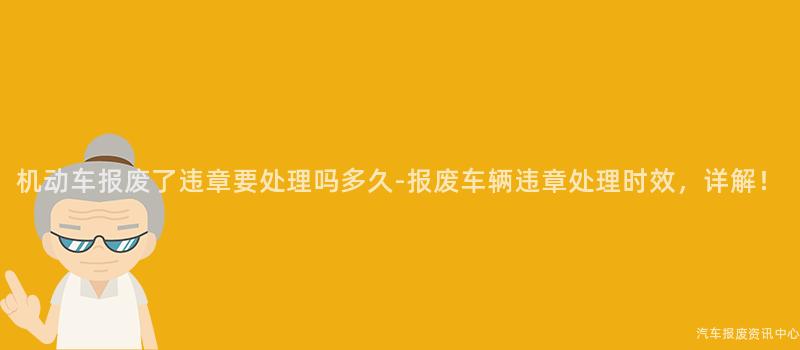 机动车报废了违章要处理吗多久-报废车辆违章处理时效，详解！