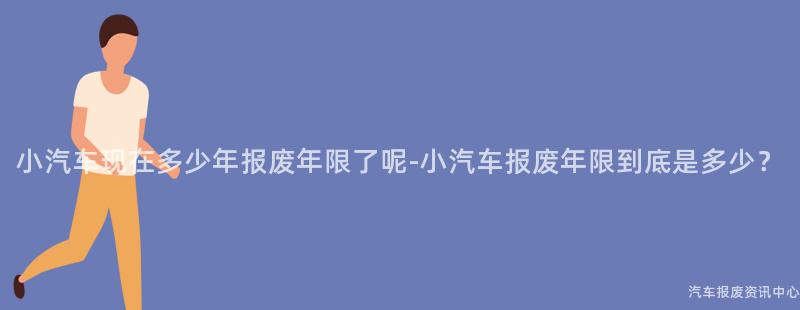 小汽车现在多少年报废年限了呢-小汽车报废年限到底是多少？
