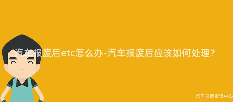 汽车报废后etc怎么办-汽车报废后应该如何处理？