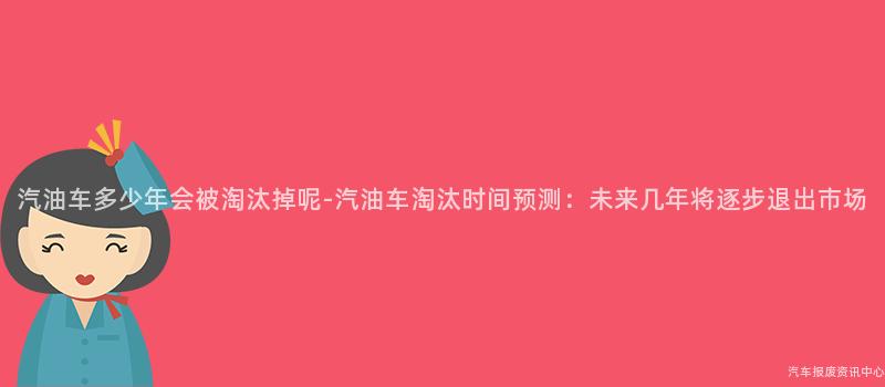汽油车多少年会被淘汰掉呢-汽油车淘汰时间预测：未来几年将逐步退出市场