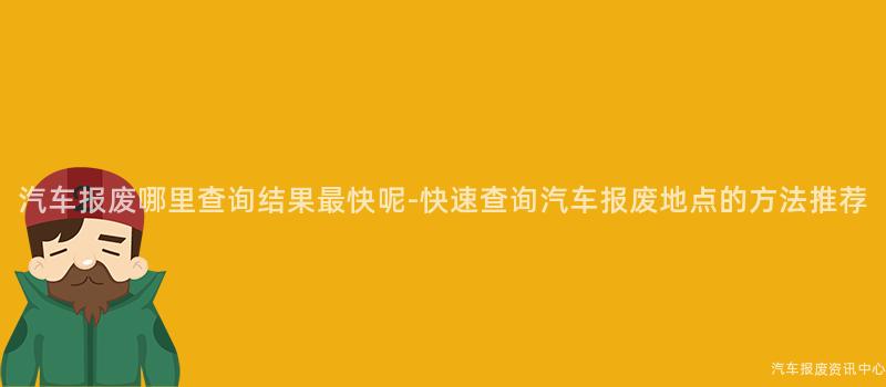 汽车报废哪里查询结果最快呢-快速查询汽车报废地点的方法推荐
