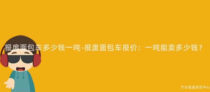 报废面包车多少钱一吨-报废面包车报价：一吨能卖多少钱？