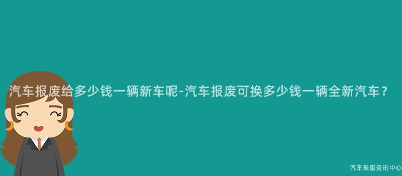汽车报废给多少钱一辆新车呢-汽车报废可换多少钱一辆全新汽车？