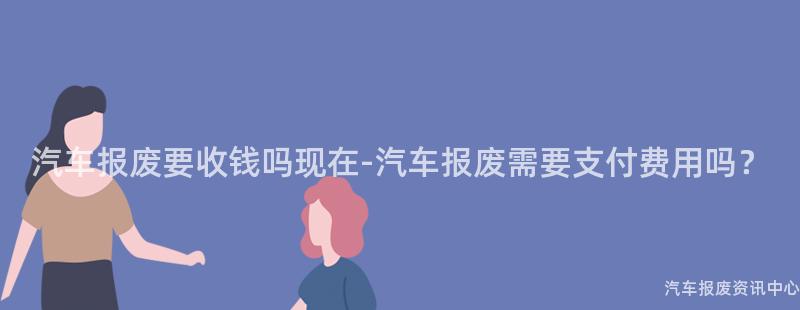 汽车报废要收钱吗现在-汽车报废需要支付费用吗？