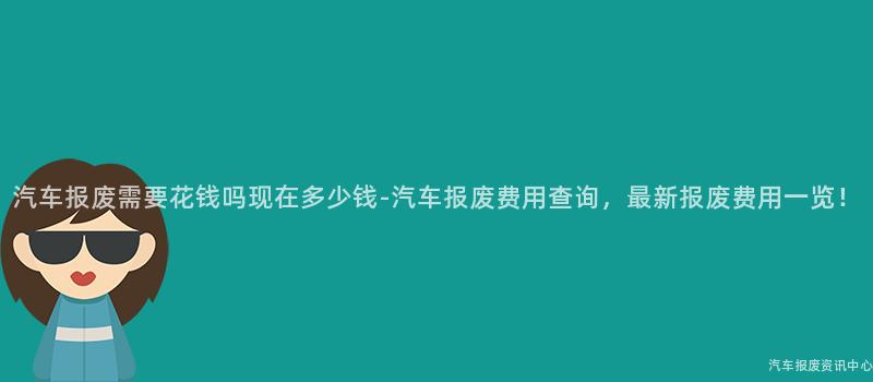 汽车报废需要花钱吗现在多少钱-汽车报废费用查询，最新报废费用一览！