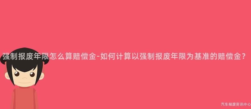 强制报废年限怎么算赔偿金-如何计算以强制报废年限为基准的赔偿金？