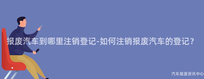 报废汽车到哪里注销登记-如何注销报废汽车的登记？