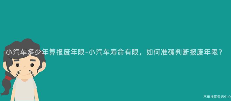 小汽车多少年算报废年限-小汽车寿命有限，如何准确判断报废年限？