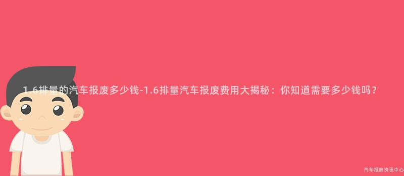 1.6排量的汽车报废多少钱-1.6排量汽车报废费用大揭秘：你知道需要多少钱吗？