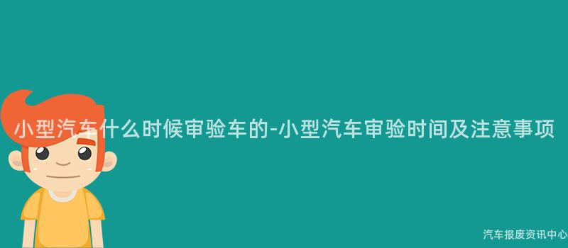小型汽车什么时候审验车的-小型汽车审验时间及注意事项