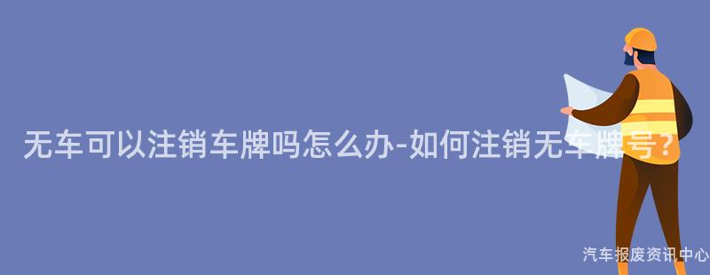 无车可以注销车牌吗怎么办-如何注销无车牌号？
