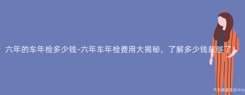 六年的车年检多少钱-六年车年检费用大揭秘，了解多少钱就够了！