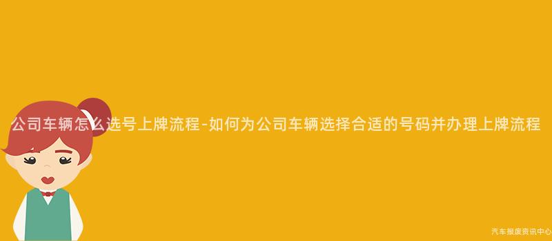 公司车辆怎么选号上牌流程-如何为公司车辆选择合适的号码并办理上牌流程