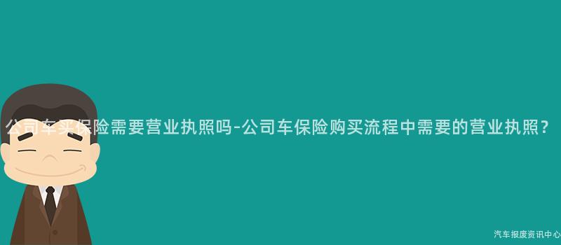 公司车买保险需要营业执照吗-公司车保险购买流程中需要的营业执照？
