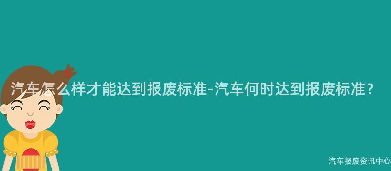 汽车怎么样才能达到报废标准-汽车何时达到报废标准？