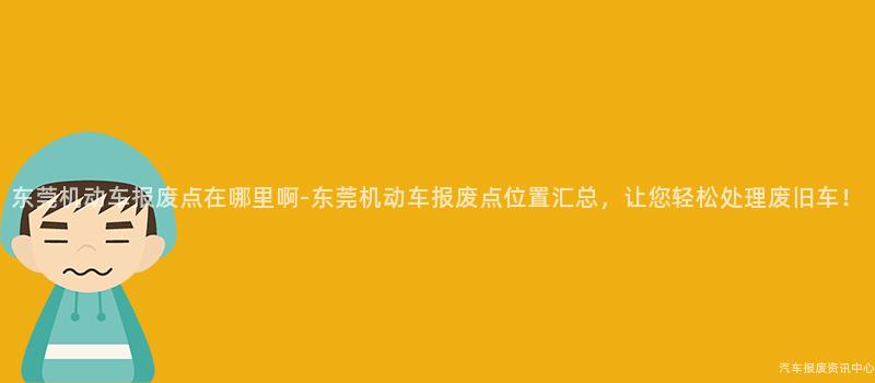 东莞机动车报废点在哪里啊-东莞机动车报废点位置汇总，让您轻松处理废旧车！