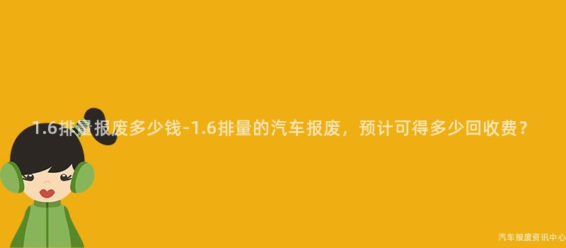 1.6排量报废多少钱-1.6排量的汽车报废，预计可得多少回收费？