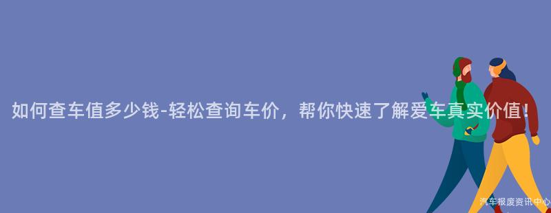 如何查车值多少钱-轻松查询车价，帮你快速了解爱车真实价值！
