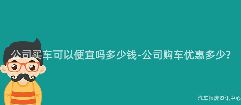 公司买车可以便宜吗多少钱-公司购车优惠多少