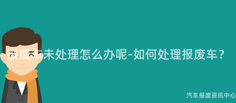 报废车未处理怎么办呢-如何处理报废车？