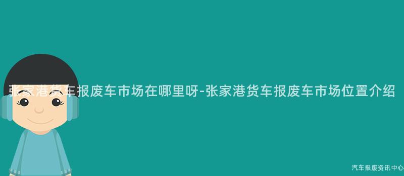 张家港货车报废车市场在哪里呀-张家港货车报废车市场位置介绍