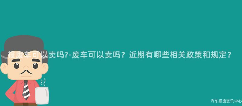报废车可以卖吗?-废车可以卖吗？近期有哪些相关政策和规定？
