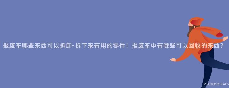 报废车哪些东西可以拆卸-拆下来有用的零件！报废车中有哪些可以回收的东西？