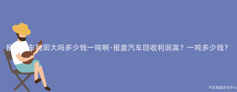 报废汽车利润大吗多少钱一吨啊-报废汽车回收利润高？一吨多少钱？