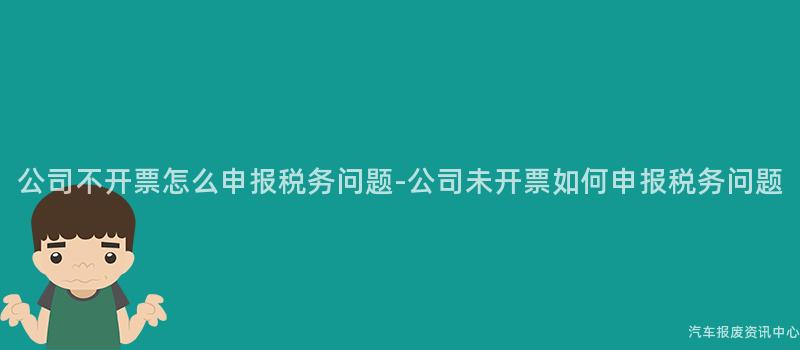 公司不开票怎么申报税务问题-公司未开票如何申报税务问题